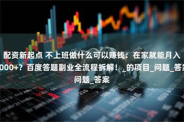配资新起点 不上班做什么可以赚钱：在家就能月入9000+？百度答题副业全流程拆解！_的项目_问题_答案