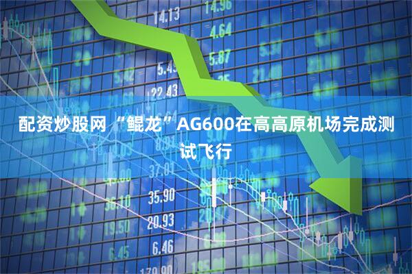 配资炒股网 “鲲龙”AG600在高高原机场完成测试飞行