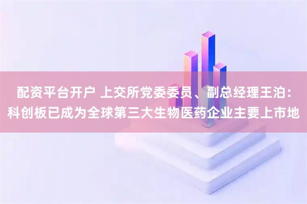 配资平台开户 上交所党委委员、副总经理王泊：科创板已成为全球第三大生物医药企业主要上市地