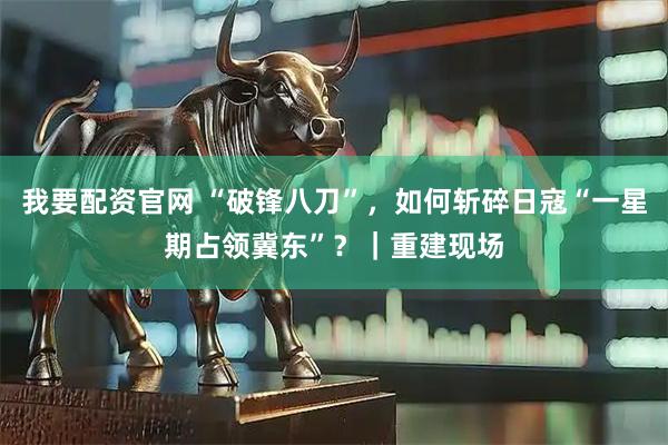 我要配资官网 “破锋八刀”，如何斩碎日寇“一星期占领冀东”？｜重建现场