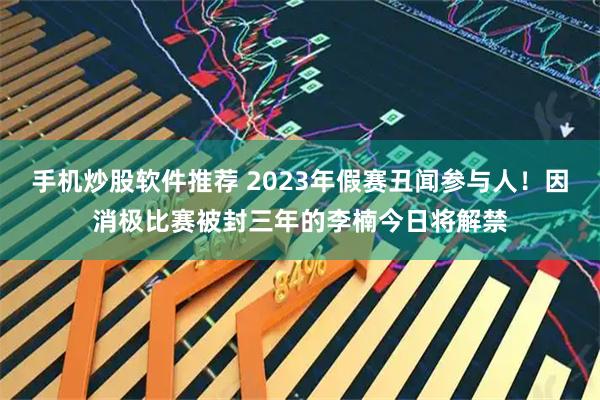 手机炒股软件推荐 2023年假赛丑闻参与人！因消极比赛被封三年的李楠今日将解禁
